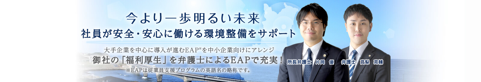 今より一歩明るい未来 社員が安全・安心に働ける環境整備サポート 大手企業を中心に導入が進むEAP*を中小企業向けにアレンジ 御社の「福利厚生」を弁護士によるEAPで充実！※EAPは従業員支援プログラムの英語名の略称です。